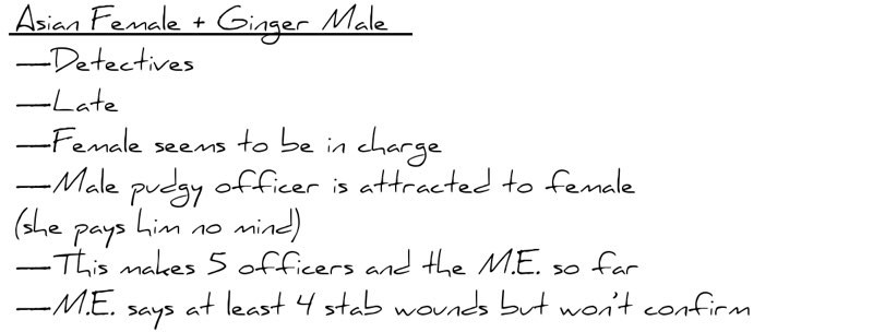 Asian Female + Ginger Male           —Detectives           —Late           —Female seems to be in charge           —Male pudgy officer is attracted to female (she pays him no mind)           —This makes 5 officers and the M.E. so far           —M.E. says at least 4 stab wounds but won’t confirm