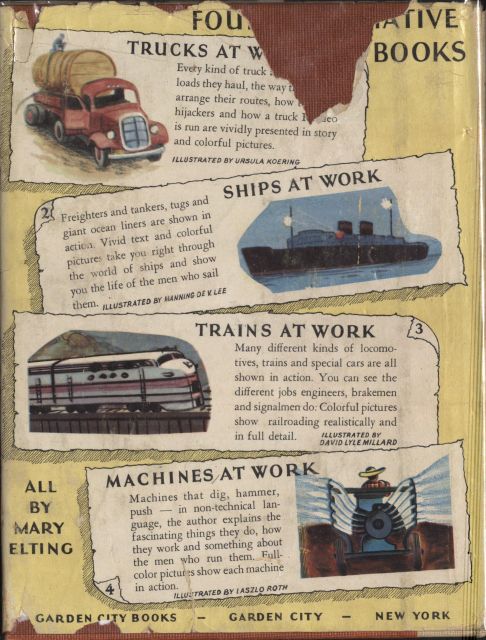 Image unavailable: back cover of the book FOUR INFORMATIVE BOOKS Every kind of truck.... loads they haul, the way the drivers.... arrange their routes, how to foil.... hijackers and how a truck Roadeo.... is run are vividly presented in story and colorful pictures. ILLUSTRATED BY URSULA KOERING Freighters and tankers, tugs and giant ocean liners are shown in action. Vivid text and colorful pictures take you right through the world of ships and show you the life of the men who sail them. ILLUSTRATED BY MANNING DE V. LEE Many different kinds of locomotives, trains and special cars are all shown in action. You can see the different jobs engineers, brakemen and signalmen do. Colorful pictures show railroading realistically and in full detail. ILLUSTRATED BY DAVID LYLE MILLARD MACHINES AT WORK Machines that dig, hammer, push—in non-technical language, the author explains the fascinating things they do, how they work and something about the men who run them. Full-color pictures show each machine in action. ILLUSTRATED BY LASZLO ROTH ALL BY MARY ELTING GARDEN CITY BOOKS—GARDEN CITY—NEW YORK