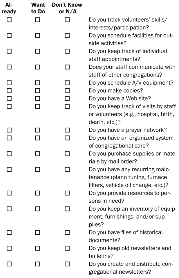 Want to Do Don’t Know or N/A Do you track volunteers’ skills/interests/participation? Do you schedule facilities for outside activities? Do you keep track of individual staff appointments? Does your staff communicate with staff of other congregations? Do you schedule A/V equipment? Do you make copies? Do you have a Web site? Do you keep track of visits by staff or volunteers (e.g., hospital, birth, death, etc.)? Do you have a prayer network? Do you have an organized system of congregational care? Do you purchase supplies or materials by mail order? Do you have any recurring maintenance (piano tuning, furnace filters, vehicle oil change, etc.)? Do you provide resources to persons in need? Do you keep an inventory of equipment, furnishings, and/or supplies? Do you have files of historical documents? Do you keep old newsletters and bulletins? Do you create and distribute congregational newsletters? Already