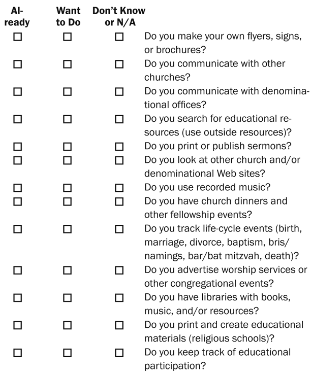 Want to Do Don’t Know or N/A Do you make your own flyers, signs, or brochures? Do you communicate with other churches? Do you communicate with denominational offices? Do you search for educational resources (use outside resources)? Do you print or publish sermons? Do you look at other church and/or denominational Web sites? Do you use recorded music? Do you have church dinners and other fellowship events? Do you track life-cycle events (birth, marriage, divorce, baptism, bris/namings, bar/bat mitzvah, death)? Do you advertise worship services or other congregational events? Do you have libraries with books, music, and/or resources? Do you print and create educational materials (religious schools)? Do you keep track of educational participation? Already