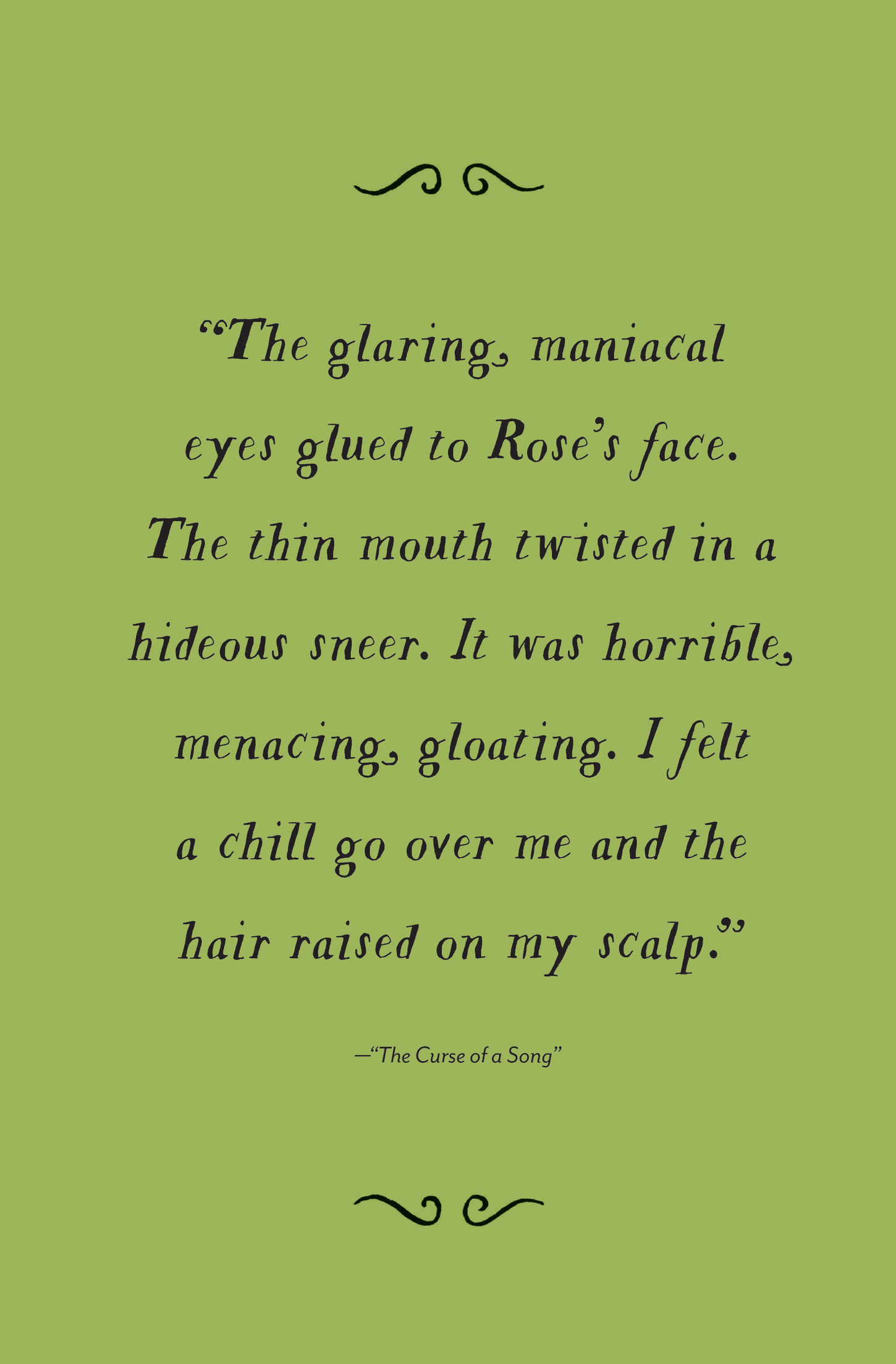 “The glaring, maniacal eyes glued to Rose’s face. The thin mouth twisted in a hideous sneer. It was horrible, menacing, gloating. I felt a chill go over me and the hair raised on my scalp.” —“The Curse of a Song”