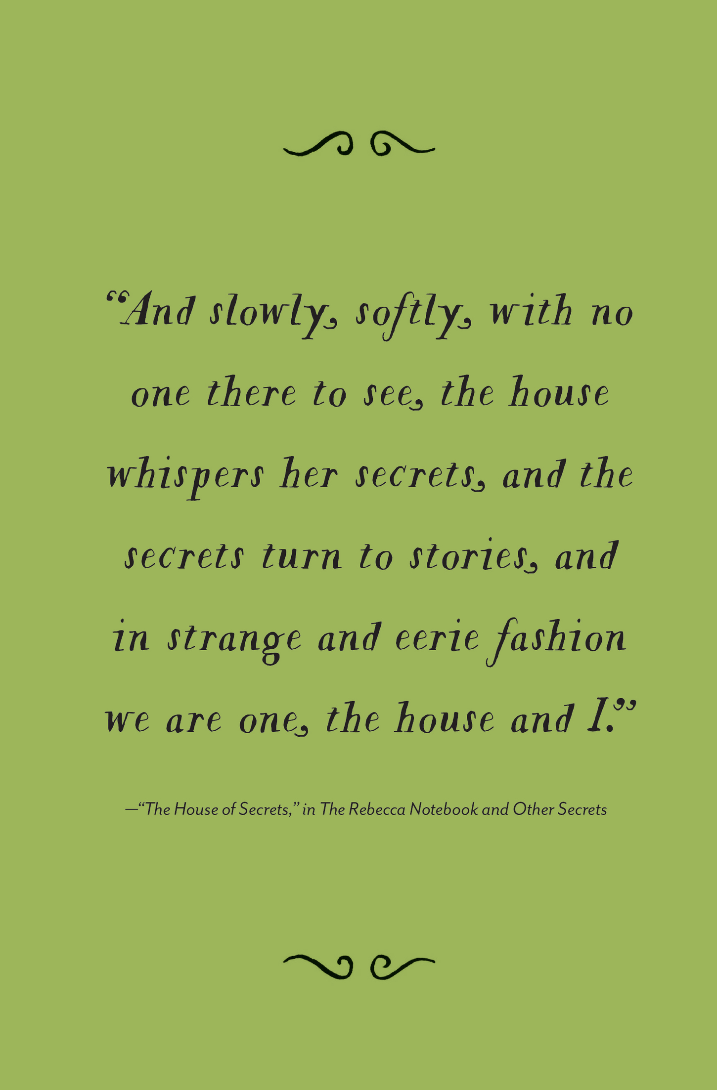 “And slowly, softly, with no one there to see, the house whispers her secrets, and the secrets turn to stories, and in strange and eerie fashion we are one, the house and I.” —“The House of Secrets,” in The Rebecca Notebook and Other Secrets