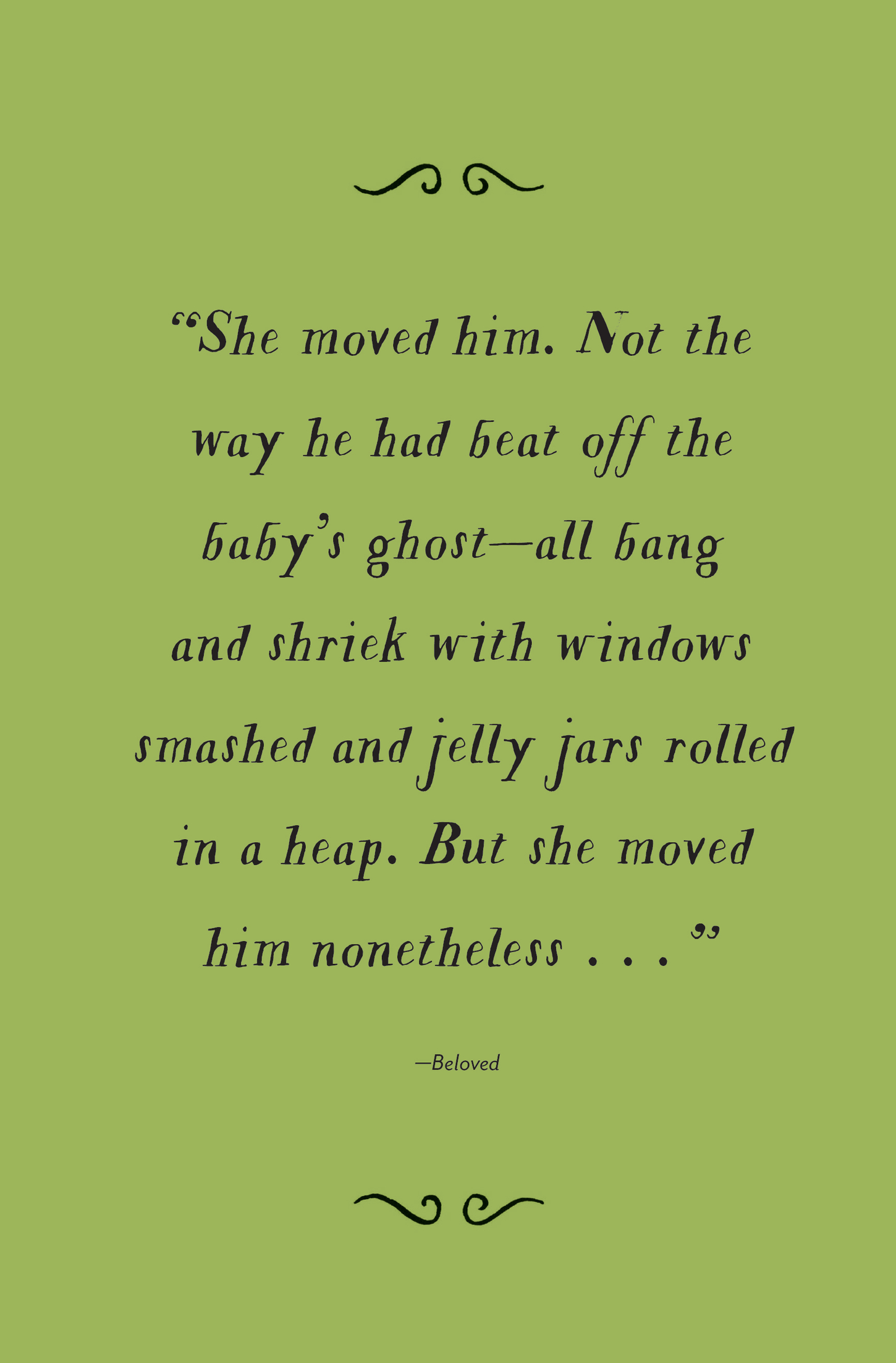 “She moved him. Not the way he had beat off the baby’s ghost—all bang and shriek with windows smashed and jelly jars rolled in a heap. But she moved him nonetheless…” —Beloved