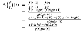 
$$\displaystyle\begin{array}{rcl} \Delta \left (\frac{f} {g}\right )(t)& =& \frac{f(t + 1)} {g(t + 1)} -\frac{f(t)} {g(t)} {}\\ & =& \frac{f(t + 1)g(t) - f(t)g(t + 1)} {g(t)g(t + 1)} {}\\ & =& \frac{g(t)[f(t + 1) - f(t)] - f(t)[g(t + 1) - g(t)]} {g(t)g(\sigma (t))} {}\\ & =& \frac{g(t)\Delta f(t) - f(t)\Delta g(t)} {g(t)g(\sigma (t))}. {}\\ \end{array}$$

