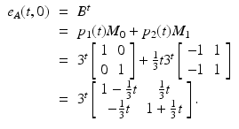 
$$\displaystyle\begin{array}{rcl} e_{A}(t,0)& =& B^{t} {}\\ & =& p_{1}(t)M_{0} + p_{2}(t)M_{1} {}\\ & =& 3^{t}\left [\begin{array}{*{10}c} 1&0 \\ 0&1 \end{array} \right ] + \frac{1} {3}t3^{t}\left [\begin{array}{*{10}c} -1&1 \\ -1&1 \end{array} \right ] {}\\ & =& 3^{t}\left [\begin{array}{*{10}c} 1 -\frac{1} {3}t& \frac{1} {3}t \\ -\frac{1} {3}t &1 + \frac{1} {3}t \end{array} \right ]. {}\\ \end{array}$$

