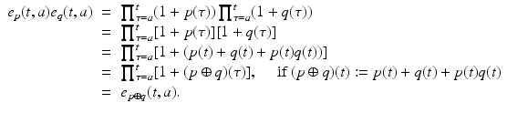 
$$\displaystyle\begin{array}{rcl} e_{p}(t,a)e_{q}(t,a)& =& \prod _{\tau =a}^{t}(1 + p(\tau ))\prod _{\tau =a}^{t}(1 + q(\tau )) {}\\ & =& \prod _{\tau =a}^{t}[1 + p(\tau )][1 + q(\tau )] {}\\ & =& \prod _{\tau =a}^{t}[1 + (p(t) + q(t) + p(t)q(t))] {}\\ & =& \prod _{\tau =a}^{t}[1 + (p \oplus q)(\tau )],\quad \mbox{ if $(p \oplus q)(t):= p(t) + q(t) + p(t)q(t)$} {}\\ & =& e_{p\oplus q}(t,a). {}\\ \end{array}$$
