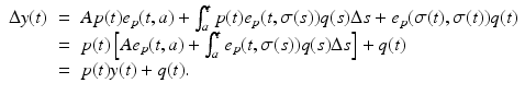 
$$\displaystyle\begin{array}{rcl} \Delta y(t)& =& Ap(t)e_{p}(t,a) +\int _{ a}^{t}p(t)e_{ p}(t,\sigma (s))q(s)\Delta s + e_{p}(\sigma (t),\sigma (t))q(t) {}\\ & =& p(t)\left [Ae_{p}(t,a) +\int _{ a}^{t}e_{ p}(t,\sigma (s))q(s)\Delta s\right ] + q(t) {}\\ & =& p(t)y(t) + q(t). {}\\ \end{array}$$

