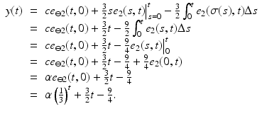 
$$\displaystyle\begin{array}{rcl} y(t)& =& ce_{\ominus 2}(t,0) + \frac{3} {2}se_{2}(s,t)\big\vert _{s=0}^{t} -\frac{3} {2}\int _{0}^{t}e_{ 2}(\sigma (s),t)\Delta s {}\\ & =& ce_{\ominus 2}(t,0) + \frac{3} {2}t -\frac{9} {2}\int _{0}^{t}e_{ 2}(s,t)\Delta s {}\\ & =& ce_{\ominus 2}(t,0) + \frac{3} {2}t -\frac{9} {4}e_{2}(s,t)\big\vert _{0}^{t} {}\\ & =& ce_{\ominus 2}(t,0) + \frac{3} {2}t -\frac{9} {4} + \frac{9} {4}e_{2}(0,t) {}\\ & =& \alpha e_{\ominus 2}(t,0) + \frac{3} {2}t -\frac{9} {4} {}\\ & =& \alpha \left (\frac{1} {3}\right )^{t} + \frac{3} {2}t -\frac{9} {4}. {}\\ & & {}\\ \end{array}$$
