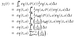 
$$\displaystyle\begin{array}{rcl} y_{2}(t)& =& \int _{a}^{t}e_{ \frac{\alpha } {t} }(t,\sigma (s))\frac{1} {s}e_{ \frac{\alpha }{ t} }(s,a)\Delta s {}\\ & =& e_{ \frac{\alpha }{ t} }(t,a)\int _{a}^{t}\frac{1} {s}e_{ \frac{\alpha }{ t} }(a,\sigma (s))e_{ \frac{\alpha }{ t} }(s,a)\Delta s {}\\ & =& e_{ \frac{\alpha }{ t} }(t,a)\int _{a}^{t}\frac{1} {s}e_{\ominus \frac{\alpha }{ t} }(\sigma (s),a)e_{ \frac{\alpha }{ t} }(s,a)\Delta s {}\\ & =& e_{ \frac{\alpha }{ t} }(t,a)\int _{a}^{t}\left ( \frac{1} {s+\alpha }\right )e_{\ominus \frac{\alpha }{ t} }(s,a)e_{ \frac{\alpha }{ t} }(s,a)\Delta s {}\\ & =& e_{ \frac{\alpha }{ t} }(t,a)\int _{a}^{t}\left ( \frac{1} {s+\alpha }\right )\Delta s {}\\ & =& e_{ \frac{\alpha }{ t} }(t,a)\sum _{s=a}^{t-1}\left ( \frac{1} {s+\alpha }\right ). {}\\ \end{array}$$
