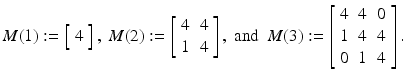 
$$\displaystyle{M(1):= \left [\begin{array}{*{10}c} 4 \end{array} \right ],\ M(2):= \left [\begin{array}{*{10}c} 4&4\\ 1 &4\\ \end{array} \right ],\ \text{and}\ \ M(3):= \left [\begin{array}{*{10}c} 4&4&0\\ 1 &4 &4 \\ 0&1&4\\ \end{array} \right ].}$$
