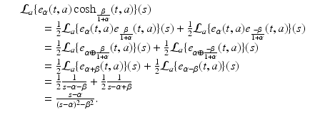 
$$\displaystyle\begin{array}{rcl} & & \mathcal{L}_{a}\{e_{\alpha }(t,a)\cosh _{ \frac{\beta }{ 1+\alpha } }(t,a)\}(s) {}\\ & & \quad \quad = \frac{1} {2}\mathcal{L}_{a}\{e_{\alpha }(t,a)e_{ \frac{\beta }{ 1+\alpha } }(t,a)\}(s) + \frac{1} {2}\mathcal{L}_{a}\{e_{\alpha }(t,a)e_{ \frac{-\beta } {1+\alpha } }(t,a)\}(s) {}\\ & & \quad \quad = \frac{1} {2}\mathcal{L}_{a}\{e_{\alpha \oplus \frac{\beta }{ 1+\alpha } }(t,a)\}(s) + \frac{1} {2}\mathcal{L}_{a}\{e_{\alpha \oplus \frac{-\beta } {1+\alpha } }(t,a)\}(s) {}\\ & & \quad \quad = \frac{1} {2}\mathcal{L}_{a}\{e_{\alpha +\beta }(t,a)\}(s) + \frac{1} {2}\mathcal{L}_{a}\{e_{\alpha -\beta }(t,a)\}(s) {}\\ & & \quad \quad = \frac{1} {2} \frac{1} {s -\alpha -\beta } + \frac{1} {2} \frac{1} {s -\alpha +\beta } {}\\ & & \quad \quad = \frac{s-\alpha } {(s-\alpha )^{2} -\beta ^{2}}. {}\\ \end{array}$$
