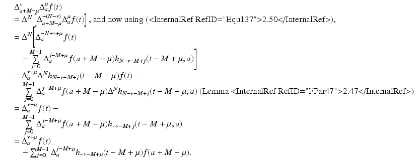 
$$\displaystyle\begin{array}{rcl} & & \Delta _{a+M-\mu }^{\nu }\Delta _{ a}^{\mu }f(t) {}\\ & & = \Delta ^{N}\left [\Delta _{ a+M-\mu }^{-(N-\nu )}\Delta _{ a}^{\mu }f(t)\right ]\text{, and now using (<InternalRef RefID="Equ137">2.50</InternalRef>),} {}\\ & & = \Delta ^{N}\Bigg[\Delta _{ a}^{-N+\nu +\mu }f(t) {}\\ & & \quad -\sum \limits _{j=0}^{M-1}\Delta _{ a}^{j-M+\mu }f(a + M-\mu )h_{ N-\nu -M+j}(t - M+\mu,a)\Bigg] {}\\ & & = \Delta _{a}^{\nu +\mu }\Delta ^{N}h_{ N-\nu -M+j}(t - M+\mu )f(t) - {}\\ & &\quad \sum \limits _{j=0}^{M-1}\Delta _{ a}^{j-M+\mu }f(a + M-\mu )\Delta ^{N}h_{ N-\nu -M+j}(t - M+\mu,a)\text{ (Lemma <InternalRef RefID="FPar47">2.47</InternalRef>) } {}\\ & & = \Delta _{a}^{\nu +\mu }f(t) - {}\\ & &\quad \sum \limits _{j=0}^{M-1}\Delta _{ a}^{j-M+\mu }f(a + M-\mu )h_{ -\nu -M+j}(t - M+\mu,a) {}\\ & & = \Delta _{a}^{\nu +\mu }f(t) {}\\ & & \quad -\sum _{j=0}^{M-1}\Delta _{ a}^{j-M+\mu }h_{ -\nu -M+\mu }(t - M+\mu )f(a + M-\mu ). {}\\ \end{array}$$
