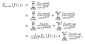 
$$\displaystyle\begin{array}{rcl} \mathcal{L}_{a-m}\left \{f\right \}\left (s\right )& =& \sum \limits _{k=0}^{\infty }\frac{f\left (a - m + k\right )} {\left (s + 1\right )^{k+1}} {}\\ & =& \sum \limits _{k=m}^{\infty }\frac{f\left (a - m + k\right )} {\left (s + 1\right )^{k+1}} +\sum \limits _{ k=0}^{m-1}\frac{f\left (a - m + k\right )} {\left (s + 1\right )^{k+1}} {}\\ & =& \sum \limits _{k=0}^{\infty } \frac{f\left (a + k\right )} {\left (s + 1\right )^{k+m+1}} +\sum \limits _{ k=0}^{m-1}\frac{f\left (a + k - m\right )} {\left (s + 1\right )^{k+1}} {}\\ & =& \frac{1} {\left (s + 1\right )^{m}}\mathcal{L}_{a}\left \{f\right \}(s) +\sum \limits _{ k=0}^{m-1}\frac{f\left (a + k - m\right )} {\left (s + 1\right )^{k+1}}, {}\\ \end{array}$$
