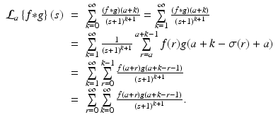 
$$\displaystyle\begin{array}{rcl} \mathcal{L}_{a}\left \{f {\ast} g\right \}(s)& =& \sum \limits _{k=0}^{\infty }\frac{\left (f {\ast} g\right )(a + k)} {\left (s + 1\right )^{k+1}} =\sum \limits _{ k=1}^{\infty }\frac{\left (f {\ast} g\right )(a + k)} {\left (s + 1\right )^{k+1}} {}\\ & =& \sum \limits _{k=1}^{\infty } \frac{1} {\left (s + 1\right )^{k+1}}\sum \limits _{r=a}^{a+k-1}f(r)g(a + k -\sigma (r) + a) {}\\ & =& \sum \limits _{k=1}^{\infty }\sum \limits _{ r=0}^{k-1}\frac{f(a + r)g(a + k - r - 1)} {\left (s + 1\right )^{k+1}} {}\\ & =& \sum \limits _{r=0}^{\infty }\sum \limits _{ k=0}^{\infty }\frac{f(a + r)g(a + k - r - 1)} {\left (s + 1\right )^{k+1}}. {}\\ \end{array}$$
