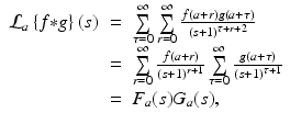 
$$\displaystyle\begin{array}{rcl} \mathcal{L}_{a}\left \{f {\ast} g\right \}(s)& =& \sum \limits _{\tau =0}^{\infty }\sum \limits _{ r=0}^{\infty }\frac{f(a + r)g(a+\tau )} {\left (s + 1\right )^{\tau +r+2}} {}\\ & =& \sum \limits _{r=0}^{\infty } \frac{f(a + r)} {\left (s + 1\right )^{r+1}}\sum \limits _{\tau =0}^{\infty } \frac{g(a+\tau )} {\left (s + 1\right )^{\tau +1}} {}\\ & =& F_{a}(s)G_{a}(s), {}\\ \end{array}$$
