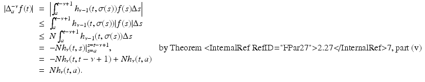 
$$\displaystyle\begin{array}{rcl} \vert \Delta _{a}^{-\nu }f(t)\vert & =& \left \vert \int _{ a}^{t-\nu +1}h_{\nu -1}(t,\sigma (s))f(s)\Delta s\right \vert {}\\ &\leq & \int _{a}^{t-\nu +1}h_{\nu -1}(t,\sigma (s))\vert f(s)\vert \Delta s {}\\ & \leq & N\int _{a}^{t-\nu +1}h_{\nu -1}(t,\sigma (s))\Delta s {}\\ & =& -Nh_{\nu }(t,s)\vert _{s=a}^{s=t-\nu +1},\quad \quad \quad \quad \quad \mbox{ by Theorem <InternalRef RefID="FPar27">2.27</InternalRef>7, part (v)} {}\\ & =& -Nh_{\nu }(t,t -\nu +1) + Nh_{\nu }(t,a) {}\\ & =& Nh_{\nu }(t,a). {}\\ \end{array}$$
