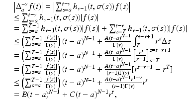 
$$\displaystyle\begin{array}{rcl} & & \left \vert \Delta _{a}^{-\nu }f(t)\right \vert = \left \vert \sum _{ s=a}^{t-\nu }h_{\nu -1}(t,\sigma (s))f(s)\right \vert {}\\ & &\leq \sum _{s=a}^{t-\nu }h_{\nu -1}(t,\sigma (s))\vert f(s)\vert {}\\ & & =\sum _{ s=a}^{T-1}h_{\nu -1}(t,\sigma (s))\vert f(s)\vert +\sum _{ s=T}^{t-\nu }h_{\nu -1}(t,\sigma (s))\vert f(s)\vert {}\\ & &\leq \left (\sum _{s=a}^{T-1}\frac{\vert f(s)\vert } {\Gamma (\nu )} \right )(t - a)^{N-1} + \frac{A(t - a)^{N-1}} {\Gamma (\nu )} \int _{T}^{t-\nu +1}r^{s}\Delta s {}\\ & & = \left (\sum _{s=a}^{T-1}\frac{\vert f(s)\vert } {\Gamma (\nu )} \right )(t - a)^{N-1} + \frac{A(t - a)^{N-1}} {\Gamma (\nu )} \left [ \frac{r^{s}} {r - 1}\right ]_{s=T}^{s=t-\nu +1} {}\\ & & = \left (\sum _{s=a}^{T-1}\frac{\vert f(s)\vert } {\Gamma (\nu )} \right )(t - a)^{N-1} + \frac{A(t - a)^{N-1}} {(r - 1)\Gamma (\nu )} [r^{t-\nu +1} - r^{T}] {}\\ & & \leq \left (\sum _{s=a}^{T-1}\frac{\vert f(s)\vert } {\Gamma (\nu )} \right )(t - a)^{N-1} + \frac{A(t - a)^{N-1}r^{1-\nu }} {(r - 1)\Gamma (\nu )} r^{t} {}\\ & & = B(t - a)^{N-1} + C(t - a)^{N-1}r^{t}, {}\\ \end{array}$$
