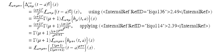 
$$\displaystyle\begin{array}{rcl} & & \mathcal{L}_{a+\mu +\nu }\left \{\Delta _{a+\mu }^{-\nu }\left (t - a\right )^{\underline{\mu }}\right \}\left (s\right ) {}\\ & & \quad \quad \quad \quad = \frac{\left (s + 1\right )^{\nu }} {s^{\nu }} \mathcal{L}_{a+\mu }\left \{\left (t - a\right )^{\underline{\mu }}\right \}\left (s\right ),\quad \text{ using (<InternalRef RefID="Equ136">2.49</InternalRef>)} {}\\ & & \quad \quad \quad \quad = \frac{\left (s + 1\right )^{\nu }} {s^{\nu }} \Gamma (\mu +1)\mathcal{L}_{a+\mu }\left \{h_{\mu }\left (t,a\right )\right \}\left (s\right ) {}\\ & & \quad \quad \quad \quad = \frac{\left (s + 1\right )^{\nu }} {s^{\nu }} \Gamma (\mu +1)\frac{\left (s + 1\right )^{\mu }} {s^{\mu +1}},\quad \text{ applying (<InternalRef RefID="Equ114">2.39</InternalRef>)} {}\\ & & \quad \quad \quad \quad = \Gamma (\mu +1)\frac{\left (s + 1\right )^{\mu +\nu }} {s^{\mu +\nu +1}} {}\\ & & \quad \quad \quad \quad = \Gamma (\mu +1)\mathcal{L}_{a+\mu +\nu }\left \{h_{\mu +\nu }\left (t,a\right )\right \}\left (s\right ) {}\\ & & \quad \quad \quad \quad = \mathcal{L}_{a+\mu +\nu }\left \{ \frac{\Gamma (\mu +1)} {\Gamma (\mu +\nu + 1)}\left (t - a\right )^{\underline{\mu +\nu }}\right \}\left (s\right ). {}\\ \end{array}$$
