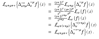 
$$\displaystyle\begin{array}{rcl} \mathcal{L}_{a+\mu +\nu }\left \{\Delta _{a+\mu }^{-\nu }\Delta _{ a}^{-\mu }f\right \}\left (s\right )& =& \frac{\left (s + 1\right )^{\nu }} {s^{\nu }} \mathcal{L}_{a+\mu }\left \{\Delta _{a}^{-\mu }f\right \}\left (s\right ) {}\\ & =& \frac{\left (s + 1\right )^{\nu }} {s^{\nu }} \frac{\left (s + 1\right )^{\mu }} {s^{\mu }} \mathcal{L}_{a}\left \{f\right \}\left (s\right ) {}\\ & =& \frac{\left (s + 1\right )^{\nu +\mu }} {s^{\nu +\mu }} \mathcal{L}_{a}\left \{f\right \}\left (s\right ) {}\\ & =& \mathcal{L}_{a+\left (\nu +\mu \right )}\left \{\Delta _{a}^{-(\nu +\mu )}f\right \}\left (s\right ) {}\\ & =& \mathcal{L}_{a+\mu +\nu }\left \{\Delta _{a}^{-\nu -\mu }f\right \}\left (s\right ). {}\\ \end{array}$$
