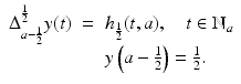 
$$\displaystyle\begin{array}{rcl} \Delta _{a-\frac{1} {2} }^{ \frac{1} {2} }y(t)&  =& h_{\frac{1} {2} }(t,a),\quad t \in \mathbb{N}_{a} {}\\ & & y\left (a -\frac{1} {2}\right ) = \frac{1} {2}. {}\\ \end{array}$$
