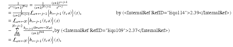 
$$\displaystyle\begin{array}{rcl} & & \frac{1} {s^{\nu -j}\left (s + 1\right )^{N-\nu }} = \frac{1} {\left (s + 1\right )^{N-j-1}} \frac{\left (s + 1\right )^{\nu -j-1}} {s^{\nu -j}} {}\\ & & = \frac{1} {\left (s + 1\right )^{N-j-1}}\mathcal{L}_{a+\nu -j-1}\left \{h_{\nu -j-1}\left (t,a\right )\right \}(s),\quad \quad \quad \quad \quad \quad \;\;\text{ by (<InternalRef RefID="Equ114">2.39</InternalRef>)} {}\\ & & = \mathcal{L}_{a+\nu -N}\left \{h_{\nu -j-1}\left (t,a\right )\right \}(s) {}\\ & & -\sum \limits _{k=0}^{N-j-2}\frac{h_{\nu -j-1}\left (k + a +\nu -N,a\right )} {\left (s + 1\right )^{k+1}},\text{by (<InternalRef RefID="Equ109">2.37</InternalRef>)} {}\\ & & = \mathcal{L}_{a+\nu -N}\left \{h_{\nu -j-1}\left (t,a\right )\right \}(s), {}\\ \end{array}$$
