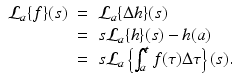 
$$\displaystyle\begin{array}{rcl} \mathcal{L}_{a}\{f\}(s)& =& \mathcal{L}_{a}\{\Delta h\}(s) {}\\ & =& s\mathcal{L}_{a}\{h\}(s) - h(a) {}\\ & =& s\mathcal{L}_{a}\left \{\int _{a}^{t}f(\tau )\Delta \tau \right \}(s). {}\\ \end{array}$$
