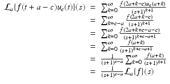 
$$\displaystyle\begin{array}{rcl} \mathcal{L}_{a}\{f(t + a - c)u_{c}(t)\}(s)& =& \sum _{k=0}^{\infty }\frac{f(2a + k - c)u_{c}(a + k)} {(s + 1)^{k+1}} {}\\ & =& \sum _{k=c-a}^{\infty }\frac{f(2a + k - c)} {(s + 1)^{k+1}} {}\\ & =& \sum _{k=0}^{\infty }\frac{f(2a + k + c - a - c)} {(s + 1)^{k+c-a+1}} {}\\ & =& \sum _{k=0}^{\infty } \frac{f(a + k)} {(s + 1)^{k+c-a+1}} {}\\ & =& \frac{1} {(s + 1)^{c-a}}\sum _{k=0}^{\infty } \frac{f(a + k)} {(s + 1)^{k+1}} {}\\ & =& \frac{1} {(s + 1)^{c-a}}\mathcal{L}_{a}\{f\}(s) {}\\ \end{array}$$
