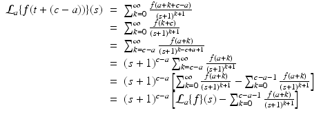 
$$\displaystyle\begin{array}{rcl} \mathcal{L}_{a}\{f(t + (c - a))\}(s)& =& \sum _{k=0}^{\infty }\frac{f(a + k + c - a)} {(s + 1)^{k+1}} {}\\ & =& \sum _{k=0}^{\infty } \frac{f(k + c)} {(s + 1)^{k+1}} {}\\ & =& \sum _{k=c-a}^{\infty } \frac{f(a + k)} {(s + 1)^{k-c+a+1}} {}\\ & =& (s + 1)^{c-a}\sum _{ k=c-a}^{\infty } \frac{f(a + k)} {(s + 1)^{k+1}} {}\\ & =& (s + 1)^{c-a}\left [\sum _{ k=0}^{\infty } \frac{f(a + k)} {(s + 1)^{k+1}} -\sum _{k=0}^{c-a-1} \frac{f(a + k)} {(s + 1)^{k+1}}\right ] {}\\ & =& (s + 1)^{c-a}\left [\mathcal{L}_{ a}\{f\}(s) -\sum _{k=0}^{c-a-1} \frac{f(a + k)} {(s + 1)^{k+1}}\right ] {}\\ \end{array}$$
