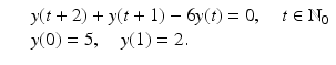 
$$\displaystyle\begin{array}{rcl} & & y(t + 2) + y(t + 1) - 6y(t) = 0,\quad t \in \mathbb{N}_{0} {}\\ & & y(0) = 5,\quad y(1) = 2. {}\\ \end{array}$$
