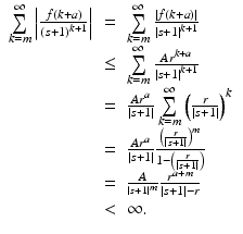 
$$\displaystyle\begin{array}{rcl} \sum \limits _{k=m}^{\infty }\left \vert \frac{f(k + a)} {(s + 1)^{k+1}}\right \vert & =& \sum \limits _{k=m}^{\infty }\frac{\left \vert f(k + a)\right \vert } {\left \vert s + 1\right \vert ^{k+1}} {}\\ & \leq & \sum \limits _{k=m}^{\infty } \frac{Ar^{k+a}} {\left \vert s + 1\right \vert ^{k+1}} {}\\ & =& \frac{Ar^{a}} {\left \vert s + 1\right \vert }\sum \limits _{k=m}^{\infty }\left ( \frac{r} {\left \vert s + 1\right \vert }\right )^{k} {}\\ & =& \frac{Ar^{a}} {\left \vert s + 1\right \vert } \frac{\left ( \frac{r} {\left \vert s+1\right \vert }\right )^{m}} {1 -\left ( \frac{r} {\left \vert s+1\right \vert }\right )} {}\\ & =& \frac{A} {^{\left \vert s+1\right \vert ^{m} }} \frac{r^{a+m}} {\left \vert s + 1\right \vert - r}{}\\ &<&\infty. {}\\ \end{array}$$
