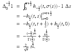 
$$\displaystyle\begin{array}{rcl} \Delta _{0}^{-\frac{1} {2} }1& =& \int _{0}^{t+\frac{1} {2} }h_{-\frac{1} {2} }(t,\sigma (s)) \cdot 1\;\Delta s {}\\ & =& -h_{\frac{1} {2} }(t,s)\big\vert _{s=0}^{s=t+\frac{1} {2} } {}\\ & =& -h_{\frac{1} {2} }(t,t + \frac{1} {2}) + h_{\frac{1} {2} }(t,0) {}\\ & =& -\frac{(-\frac{1} {2})^{\underline{\frac{1} {2} }}} {\Gamma (\frac{3} {2})} + \frac{t^{\underline{\frac{1} {2} }}} {\Gamma (\frac{3} {2})} {}\\ & =& \frac{2} {\sqrt{\pi }}\;t^{\underline{\frac{1} {2} }}. {}\\ \end{array}$$
