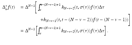 
$$\displaystyle\begin{array}{rcl} \Delta _{a}^{\nu }f(t)& & = \Delta ^{N-1}\Bigg[\int _{ a}^{t-(N-\nu -1)+1}h_{ N-\nu -2}(t,\sigma (\tau ))f(\tau )\Delta \tau {}\\ & & \quad \quad \quad \quad + h_{N-\nu -1}(t,t - (N -\nu -2))f(t - (N -\nu -1))\Bigg] {}\\ & & = \Delta ^{N-1}\left [\int _{ a}^{t-(N-\nu -1)+1}h_{ N-\nu -2}(t,\sigma (\tau ))f(\tau )\Delta \tau \right ]. {}\\ & & {}\\ \end{array}$$
