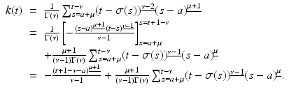 
$$\displaystyle\begin{array}{rcl} k(t)& =& \frac{1} {\Gamma (\nu )}\sum _{s=a+\mu }^{t-\nu }(t -\sigma (s))^{\underline{\nu -2}}(s - a)^{\underline{\mu +1}} {}\\ & =& \frac{1} {\Gamma (\nu )}\left [-\frac{(s - a)^{\underline{\mu +1}}(t - s)^{\underline{\nu -1}}} {\nu -1} \right ]_{s=a+\mu }^{s=t+1-\nu } {}\\ & & + \frac{\mu +1} {(\nu -1)\Gamma (\nu )}\sum _{s=a+\mu }^{t-\nu }(t -\sigma (s))^{\underline{\nu -1}}(s - a)^{\underline{\mu }} {}\\ & =& -\frac{(t + 1 -\nu -a)^{\underline{\mu +1}}} {\nu -1} + \frac{\mu +1} {(\nu -1)\Gamma (\nu )}\sum _{s=a+\mu }^{t-\nu }(t -\sigma (s))^{\underline{\nu -1}}(s - a)^{\underline{\mu }}. {}\\ \end{array}$$
