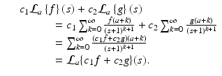 
$$\displaystyle\begin{array}{rcl} & & c_{1}\mathcal{L}_{a}\left \{f\right \}\left (s\right ) + c_{2}\mathcal{L}_{a}\left \{g\right \}\left (s\right ) {}\\ & & \quad \quad \quad = c_{1}\sum _{k=0}^{\infty } \frac{f(a + k)} {(s + 1)^{k+1}} + c_{2}\sum _{k=0}^{\infty } \frac{g(a + k)} {(s + 1)^{k+1}} {}\\ & & \quad \quad \quad =\sum _{ k=0}^{\infty }\frac{(c_{1}f + c_{2}g)(a + k)} {(s + 1)^{k+1}} {}\\ & & \quad \quad \quad = \mathcal{L}_{a}\{c_{1}f + c_{2}g\}(s). {}\\ \end{array}$$
