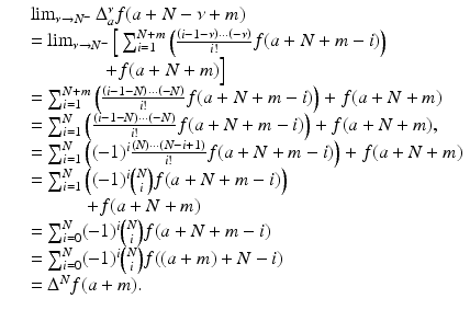 
$$\displaystyle\begin{array}{rcl} & & \lim _{\nu \rightarrow N^{-}}\Delta _{a}^{\nu }f(a + N -\nu +m) {}\\ & & =\lim _{\nu \rightarrow N^{-}}\Big[\sum _{i=1}^{N+m}\left (\frac{\left (i - 1-\nu \right ) \cdot \cdot \cdot \left (-\nu \right )} {i!} f(a + N + m - i)\right ) {}\\ & & \quad \quad \quad \quad + f(a + N + m)\Big] {}\\ & & =\sum _{ i=1}^{N+m}\left (\frac{\left (i - 1 - N\right ) \cdot \cdot \cdot \left (-N\right )} {i!} f(a + N + m - i)\right ) + f(a + N + m) {}\\ & & =\sum _{ i=1}^{N}\left (\frac{\left (i - 1 - N\right ) \cdot \cdot \cdot \left (-N\right )} {i!} f(a + N + m - i)\right ) + f(a + N + m), {}\\ & & =\sum _{ i=1}^{N}\left ((-1)^{i}\frac{(N) \cdot \cdot \cdot (N - i + 1)} {i!} f(a + N + m - i)\right ) + f(a + N + m) {}\\ & & =\sum _{ i=1}^{N}\left ((-1)^{i}\binom{N}{i}f(a + N + m - i)\right ) {}\\ & & \quad \quad \quad + f(a + N + m) {}\\ & & =\sum _{ i=0}^{N}(-1)^{i}\binom{N}{i}f(a + N + m - i) {}\\ & & =\sum _{ i=0}^{N}(-1)^{i}\binom{N}{i}f((a + m) + N - i) {}\\ & & = \Delta ^{N}f(a + m). {}\\ \end{array}$$
