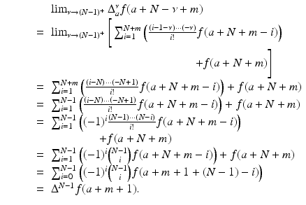 
$$\displaystyle\begin{array}{rcl} & & \lim _{\nu \rightarrow (N-1)^{+}}\Delta _{a}^{\nu }f(a + N -\nu +m) {}\\ & =& \lim _{\nu \rightarrow (N-1)^{+}}\Bigg[\sum _{i=1}^{N+m}\left (\frac{\left (i - 1-\nu \right ) \cdot \cdot \cdot \left (-\nu \right )} {i!} f(a + N + m - i)\right ) {}\\ & & \qquad \qquad \qquad \qquad \qquad \qquad + f(a + N + m)\Bigg] {}\\ & =& \sum _{i=1}^{N+m}\left (\frac{\left (i - N\right ) \cdot \cdot \cdot \left (-N + 1\right )} {i!} f(a + N + m - i)\right ) + f(a + N + m) {}\\ & =& \sum _{i=1}^{N-1}\left (\frac{\left (i - N\right ) \cdot \cdot \cdot \left (-N + 1\right )} {i!} f(a + N + m - i)\right ) + f(a + N + m) {}\\ & =& \sum _{i=1}^{N-1}\left ((-1)^{i}\frac{\left (N - 1\right ) \cdot \cdot \cdot \left (N - i\right )} {i!} f(a + N + m - i)\right ) {}\\ & \; & \quad \quad \quad \quad + f(a + N + m)\ \ \  {}\\ & =& \sum _{i=1}^{N-1}\left ((-1)^{i}\binom{N - 1}{i}f(a + N + m - i)\right ) + f(a + N + m) {}\\ \qquad & =& \sum _{i=0}^{N-1}\left ((-1)^{i}\binom{N - 1}{i}f(a + m + 1 + (N - 1) - i)\right ) {}\\ & =& \Delta ^{N-1}f(a + m + 1). {}\\ \end{array}$$
