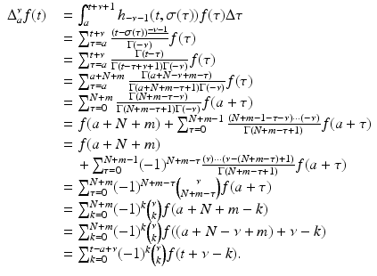 
$$\displaystyle\begin{array}{rcl} \Delta _{a}^{\nu }f(t)& & =\int _{ a}^{t+\nu +1}h_{ -\nu -1}(t,\sigma (\tau ))f(\tau )\Delta \tau {}\\ & & =\sum _{ \tau =a}^{t+\nu }\frac{(t -\sigma (\tau ))^{\underline{-\nu -1}}} {\Gamma (-\nu )} f(\tau ) {}\\ & & =\sum _{ \tau =a}^{t+\nu } \frac{\Gamma (t-\tau )} {\Gamma (t -\tau +\nu + 1)\Gamma (-\nu )}f(\tau ) {}\\ & & =\sum _{ \tau =a}^{a+N+m} \frac{\Gamma (a + N -\nu +m-\tau )} {\Gamma (a + N + m -\tau +1)\Gamma (-\nu )}f(\tau ) {}\\ & & =\sum _{ \tau =0}^{N+m} \frac{\Gamma (N + m -\tau -\nu )} {\Gamma (N + m -\tau +1)\Gamma (-\nu )}f(a+\tau ) {}\\ & & = f(a + N + m) +\sum _{ \tau =0}^{N+m-1}\frac{(N + m - 1 -\tau -\nu ) \cdot \cdot \cdot (-\nu )} {\Gamma (N + m -\tau +1)} f(a+\tau ) {}\\ & & = f(a + N + m) {}\\ & & \quad +\sum _{ \tau =0}^{N+m-1}(-1)^{N+m-\tau }\frac{(\nu ) \cdot \cdot \cdot (\nu -(N + m-\tau ) + 1)} {\Gamma (N + m -\tau +1)} f(a+\tau ) {}\\ & & =\sum _{ \tau =0}^{N+m}(-1)^{N+m-\tau }\binom{\nu }{N + m-\tau }f(a+\tau ) {}\\ & & =\sum _{ k=0}^{N+m}(-1)^{k}\binom{\nu }{k}f(a + N + m - k) {}\\ & & =\sum _{ k=0}^{N+m}(-1)^{k}\binom{\nu }{k}f((a + N -\nu +m) +\nu -k) {}\\ & & =\sum _{ k=0}^{t-a+\nu }(-1)^{k}\binom{\nu }{k}f(t +\nu -k). {}\\ \end{array}$$
