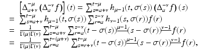 
$$\displaystyle\begin{array}{rcl} & & \left [\Delta _{a+\nu }^{-\mu }\left (\Delta _{ a}^{-\nu }f\right )\right ](t) =\sum _{ s=a+\nu }^{t-\mu }h_{\mu -1}(t,\sigma (s))\left (\Delta _{a}^{-\nu }f\right )(s) {}\\ & =& \sum _{s=a+\nu }^{t-\mu }h_{\mu -1}(t,\sigma (s))\sum _{r=a}^{s-\nu }h_{\nu -1}(s,\sigma (r))f(r) {}\\ & =& \frac{1} {\Gamma (\mu )\Gamma (\nu )}\sum _{s=a+\nu }^{t-\mu }\sum _{ r=a}^{s-\nu }(t -\sigma (s))^{\underline{\mu -1}}(s -\sigma (r))^{\underline{\nu -1}}f(r) {}\\ & =& \frac{1} {\Gamma (\mu )\Gamma (\nu )}\sum _{r=a}^{t-(\mu +\nu )}\sum _{ s=r+\nu }^{t-\mu }(t -\sigma (s))^{\underline{\mu -1}}(s -\sigma (r))^{\underline{\nu -1}}f(r), {}\\ \end{array}$$
