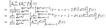 
$$\displaystyle\begin{array}{rcl} & & \left [\Delta _{a+\nu }^{-\mu }\left (\Delta _{ a}^{-\nu }f\right )\right ](t) {}\\ & =& \frac{1} {\Gamma (\mu )\Gamma (\nu )}\sum _{r=a}^{t-(\mu +\nu )}\left [\sum _{ x=\nu -1}^{t-\mu -r-1}(t - x - r - 2)^{\underline{\mu -1}}x^{\underline{\nu -1}}\right ]f(r) {}\\ & =& \frac{1} {\Gamma (\nu )}\sum _{r=a}^{t-(\mu +\nu )}\left [ \frac{1} {\Gamma (\mu )}\sum _{x=\nu -1}^{(t-r-1)-\mu }(t - r - 1 -\sigma (x))^{\underline{\mu -1}}x^{\underline{\nu -1}}\right ]f(r) {}\\ & =& \frac{1} {\Gamma (\nu )}\sum _{r=a}^{t-(\mu +\nu )}\left [\Delta _{\nu -1}^{-\mu }t^{\underline{\nu -1}}\right ]_{ t\rightarrow t-r-1}f(r). {}\\ \end{array}$$
