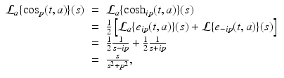 
$$\displaystyle\begin{array}{rcl} \mathcal{L}_{a}\{\cos _{p}(t,a)\}(s)& =& \mathcal{L}_{a}\{\cosh _{ip}(t,a)\}(s) {}\\ & =& \frac{1} {2}\left [\mathcal{L}_{a}\{e_{ip}(t,a)\}(s) + \mathcal{L}\{e_{-ip}(t,a)\}(s)\right ] {}\\ & =& \frac{1} {2} \frac{1} {s - ip} + \frac{1} {2} \frac{1} {s + ip} {}\\ & =& \frac{s} {s^{2} + p^{2}}, {}\\ \end{array}$$
