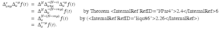 
$$\displaystyle\begin{array}{rcl} \Delta _{a+\mu }^{\nu }\Delta _{ a}^{-\mu }f(t)& =& \Delta ^{N}\Delta _{ a+\mu }^{-(N-\nu )}\Delta _{ a}^{-\mu }f(t) {}\\ & =& \Delta ^{N}\Delta _{ a}^{-(N-\nu +\mu )}f(t)\qquad \mbox{ by Theorem <InternalRef RefID="FPar4">2.4</InternalRef>6} {}\\ & =& \Delta _{a}^{N-(N-\nu +\mu )}f(t)\qquad \mbox{ by (<InternalRef RefID="Equ86">2.26</InternalRef>)} {}\\ & =& \Delta _{a}^{\nu -\mu }f(t). {}\\ \end{array}$$
