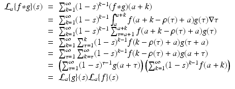 
$$\displaystyle\begin{array}{rcl} \mathcal{L}_{a}\{f {\ast} g\}(s)& =& \sum _{k=1}^{\infty }(1 - s)^{k-1}(f {\ast} g)(a + k) {}\\ & =& \sum _{k=1}^{\infty }(1 - s)^{k-1}\int _{ a}^{a+k}f(a + k -\rho (\tau ) + a)g(\tau )\nabla \tau {}\\ & =& \sum _{k=1}^{\infty }(1 - s)^{k-1}\sum _{ \tau =a+1}^{a+k}f(a + k -\rho (\tau ) + a)g(\tau ) {}\\ & =& \sum _{k=1}^{\infty }\sum _{ \tau =1}^{k}(1 - s)^{k-1}f(k -\rho (\tau ) + a)g(\tau +a) {}\\ & =& \sum _{\tau =1}^{\infty }\sum _{ k=\tau }^{\infty }(1 - s)^{k-1}f(k -\rho (\tau ) + a)g(a+\tau ) {}\\ & =& \left (\sum _{\tau =1}^{\infty }(1 - s)^{\tau -1}g(a+\tau )\right )\left (\sum _{ k=1}^{\infty }(1 - s)^{k-1}f(a + k)\right ) {}\\ & =& \mathcal{L}_{a}\{g\}(s)\mathcal{L}_{a}\{f\}(s) {}\\ \end{array}$$
