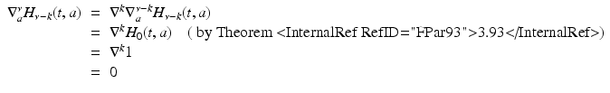 
$$\displaystyle\begin{array}{rcl} \nabla _{a}^{\nu }H_{\nu -k}(t,a)& =& \nabla ^{k}\nabla _{ a}^{\nu -k}H_{\nu -k}(t,a) {}\\ & =& \nabla ^{k}H_{ 0}(t,a)\quad (\mbox{ by Theorem <InternalRef RefID="FPar93">3.93</InternalRef>}) {}\\ & =& \nabla ^{k}1 {}\\ & =& 0 {}\\ \end{array}$$
