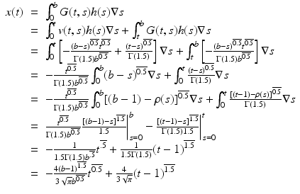
$$\displaystyle\begin{array}{rcl} x(t)& =& \int _{0}^{b}G(t,s)h(s)\nabla s {}\\ & =& \int _{0}^{t}v(t,s)h(s)\nabla s +\int _{ t}^{b}G(t,s)h(s)\nabla s {}\\ & =& \int _{0}^{t}\left [-\frac{(b - s)^{\overline{0.5}}t^{\overline{0.5}}} {\Gamma (1.5)b^{\overline{0.5}}} + \frac{(t - s)^{\overline{0.5}}} {\Gamma (1.5)} \right ]\nabla s +\int _{ t}^{b}\left [-\frac{(b - s)^{\overline{0.5}}t^{\overline{0.5}}} {\Gamma (1.5)b^{\overline{0.5}}} \right ]\nabla s {}\\ & =& - \frac{t^{\overline{0.5}}} {\Gamma (1.5)b^{\overline{0.5}}}\int _{0}^{b}(b - s)^{\overline{0.5}}\nabla s +\int _{ 0}^{t}\frac{(t - s)^{\overline{0.5}}} {\Gamma (1.5)} \nabla s {}\\ & =& - \frac{t^{\overline{0.5}}} {\Gamma (1.5)b^{\overline{0.5}}}\int _{0}^{b}[(b - 1) -\rho (s)]^{\overline{0.5}}\nabla s +\int _{ 0}^{t}\frac{[(t - 1) -\rho (s)]^{\overline{0.5}}} {\Gamma (1.5)} \nabla s {}\\ & =& \frac{t^{\overline{0.5}}} {\Gamma (1.5)b^{\overline{0.5}}} \frac{[(b - 1) - s]^{\overline{1.5}}} {1.5} \bigg\vert _{s=0}^{b} -\frac{[(t - 1) - s]^{\overline{1.5}}} {\Gamma (1.5)1.5} \bigg\vert _{s=0}^{t} {}\\ & =& - \frac{1} {1.5\Gamma (1.5)b^{\overline{.5}}}t^{\overline{.5}} + \frac{1} {1.5\Gamma (1.5)}(t - 1)^{\overline{1.5}} {}\\ & =& -\frac{4(b - 1)^{\overline{1.5}}} {3\sqrt{\pi }b^{\overline{0.5}}} t^{\overline{0.5}} + \frac{4} {3\sqrt{\pi }}(t - 1)^{\overline{1.5}} {}\\ \end{array}$$
