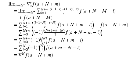 
$$\displaystyle\begin{array}{rcl} & & \lim _{\nu \rightarrow N^{-}}\nabla _{a}^{\nu }f(a + N + m) {}\\ & & \quad =\lim _{\nu \rightarrow N^{-}}\sum _{i=1}^{N+m}\frac{(i - 1-\nu )\cdots (1-\nu )(-\nu )} {i!} f(a + N + M - i) {}\\ & & \qquad +\, f(a + N + M) {}\\ & & \quad =\sum _{ i=1}^{N+m}\left (\frac{(i - 1 - N)\cdots (-N)} {i!} f(a + N + m - i)\right ) + f(a + N + m) {}\\ & & \quad =\sum _{ i=0}^{N+m}\left ((-1)^{i}\frac{(N + 1 - i)\cdots (N)} {i!} f(a + N + m - i)\right ) {}\\ & & \quad =\sum _{ i=0}^{N+m}(-1)^{i}{N\choose i}f(a + N + m - i) {}\\ & & \quad =\sum _{ i=0}^{N}(-1)^{i}{N\choose i}f(a + m + N - i) {}\\ & & \quad = \nabla ^{N}f(a + N + m). {}\\ \end{array}$$
