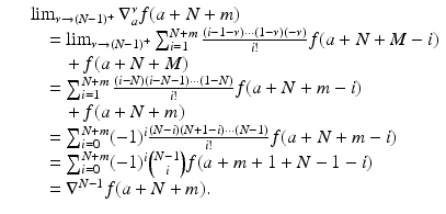
$$\displaystyle\begin{array}{rcl} & & \lim _{\nu \rightarrow (N-1)^{+}}\nabla _{a}^{\nu }f(a + N + m) {}\\ & & \quad =\lim _{\nu \rightarrow (N-1)^{+}}\sum _{i=1}^{N+m}\frac{(i - 1-\nu )\cdots (1-\nu )(-\nu )} {i!} f(a + N + M - i) {}\\ & & \qquad +\, f(a + N + M) {}\\ & & \quad =\sum _{ i=1}^{N+m}\frac{(i - N)(i - N - 1)\cdots (1 - N)} {i!} f(a + N + m - i) {}\\ & & \qquad +\, f(a + N + m) {}\\ & & \quad =\sum _{ i=0}^{N+m}(-1)^{i}\frac{(N - i)(N + 1 - i)\cdots (N - 1)} {i!} f(a + N + m - i) {}\\ & & \quad =\sum _{ i=0}^{N+m}(-1)^{i}{N - 1\choose i}f(a + m + 1 + N - 1 - i) {}\\ & & \quad = \nabla ^{N-1}f(a + N + m). {}\\ \end{array}$$
