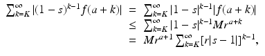 
$$\displaystyle\begin{array}{rcl} \sum _{k=K}^{\infty }\vert (1 - s)^{k-1}f(a + k)\vert & =& \sum _{ k=K}^{\infty }\vert 1 - s\vert ^{k-1}\vert f(a + k)\vert {}\\ &\leq & \sum _{k=K}^{\infty }\vert 1 - s\vert ^{k-1}Mr^{a+k} {}\\ & =& Mr^{a+1}\sum _{ k=K}^{\infty }[r\vert s - 1\vert ]^{k-1}, {}\\ \end{array}$$
