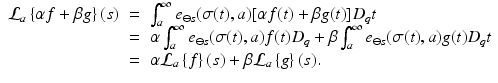 
$$\displaystyle\begin{array}{rcl} \mathcal{L}_{a}\left \{\alpha f +\beta g\right \}(s)& =& \int _{a}^{\infty }e_{ \ominus s}(\sigma (t),a)[\alpha f(t) +\beta g(t)]D_{q}t {}\\ & =& \alpha \int _{a}^{\infty }e_{ \ominus s}(\sigma (t),a)f(t)D_{q} +\beta \int _{ a}^{\infty }e_{ \ominus s}(\sigma (t),a)g(t)D_{q}t {}\\ & =& \alpha \mathcal{L}_{a}\left \{f\right \}(s) +\beta \mathcal{L}_{a}\left \{g\right \}(s). {}\\ \end{array}$$
