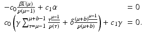 
$$\displaystyle{ \begin{array}{ll} - c_{0} \frac{\beta \Gamma (\mu )} {p(\mu -1)} + c_{1}\alpha & = 0 \\ c_{0}\left (\gamma \sum _{\tau =\mu -1}^{\mu +b-1} \frac{\tau ^{\underline{\mu -1}}} {p(\tau )} +\delta \frac{(\mu +b)^{\underline{\mu -1}}} {p(\mu +b)} \right ) + c_{1}\gamma & = 0.\end{array} }$$
