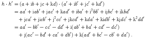 $$ \begin{aligned} 
							h \cdot h ^{\prime} &= (a+ \text{i} b+ \text{j} c+ \text{k} d) \cdot (a ^{\prime} + \text{i} b ^{\prime} + \text{j} c
							^{\prime} + \text{k} d ^{\prime} ) \\ 
							&= aa ^{\prime} + \text{i} ab ^{\prime} + \text{j} ac ^{\prime} + \text{k} ad ^{\prime} + \text{i} ba ^{\prime} +
							\text{i} ^{2}bb ^{\prime} + \text{i} \text{j} bc ^{\prime} + \text{i} \text{k} bd ^{\prime} \\ 
							&\quad+ \text{j} ca ^{\prime} + \text{j} \text{i} cb ^{\prime} + \text{j} ^{2}cc ^{\prime} + \text{j} \text{k} cd
							^{\prime} + \text{k} da ^{\prime} + \text{k} \text{i} db ^{\prime} + \text{k} \text{j} dc ^{\prime} + \text{k}
							^{2}dd ^{\prime} \\ 
							&= aa ^{\prime} -bb ^{\prime} -cc ^{\prime} -dd ^{\prime} + \text{i} (ab ^{\prime} +ba ^{\prime} +cd ^{\prime} -dc
							^{\prime} )  \\
							&\quad+ \text{j} (ac ^{\prime} -bd ^{\prime} +ca ^{\prime} +db ^{\prime} )+ \text{k} (ad ^{\prime} +bc ^{\prime} -cb
							^{\prime} +da ^{\prime} )\;. \end{aligned}$$